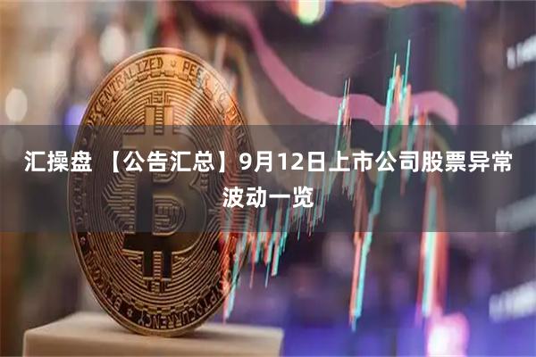 汇操盘 【公告汇总】9月12日上市公司股票异常波动一览