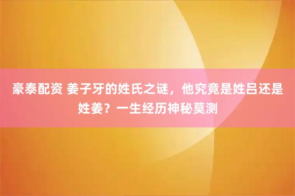 豪泰配资 姜子牙的姓氏之谜，他究竟是姓吕还是姓姜？一生经历神秘莫测