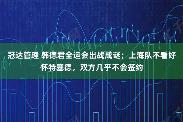 冠达管理 韩德君全运会出战成谜；上海队不看好怀特塞德，双方几乎不会签约