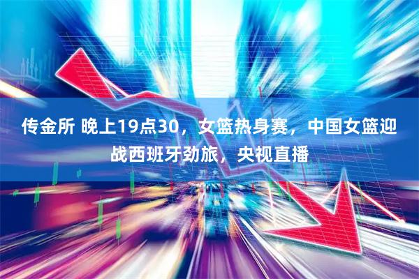 传金所 晚上19点30，女篮热身赛，中国女篮迎战西班牙劲旅，央视直播