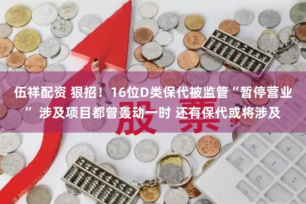 伍祥配资 狠招！16位D类保代被监管“暂停营业” 涉及项目都曾轰动一时 还有保代或将涉及