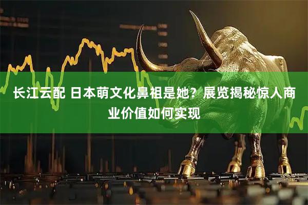 长江云配 日本萌文化鼻祖是她？展览揭秘惊人商业价值如何实现