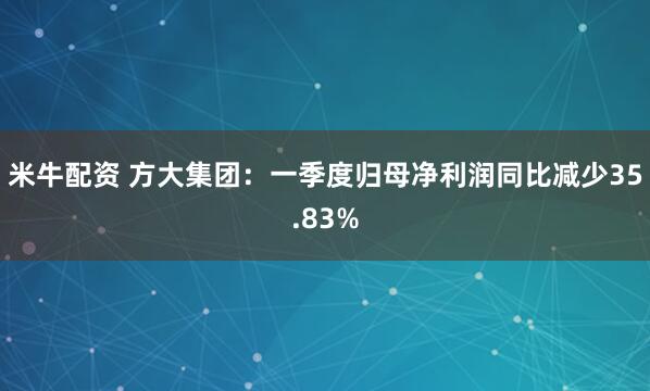 米牛配资 方大集团：一季度归母净利润同比减少35.83%