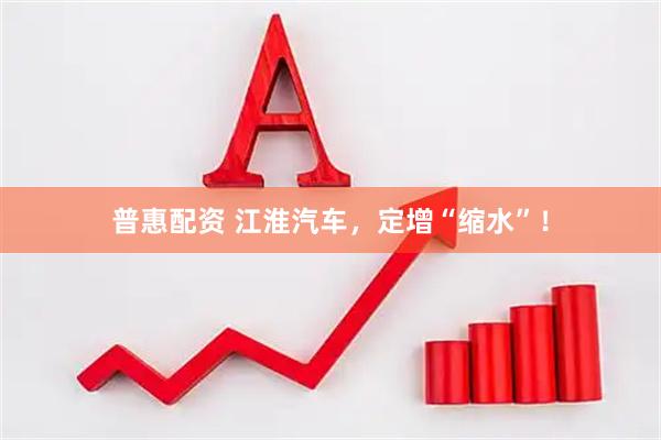 普惠配资 江淮汽车，定增“缩水”！