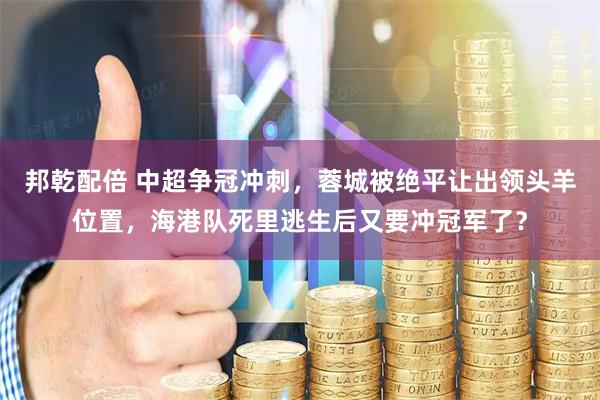 邦乾配倍 中超争冠冲刺，蓉城被绝平让出领头羊位置，海港队死里逃生后又要冲冠军了？