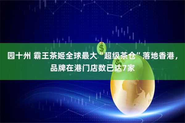 园十州 霸王茶姬全球最大“超级茶仓”落地香港，品牌在港门店数已达7家