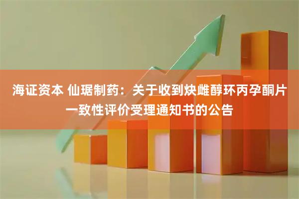 海证资本 仙琚制药：关于收到炔雌醇环丙孕酮片一致性评价受理通知书的公告