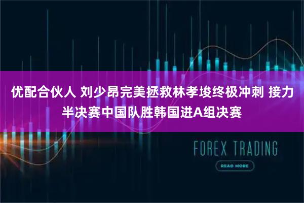 优配合伙人 刘少昂完美拯救林孝埈终极冲刺 接力半决赛中国队胜韩国进A组决赛