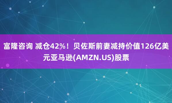 富隆咨询 减仓42%！贝佐斯前妻减持价值126亿美元亚马逊(AMZN.US)股票