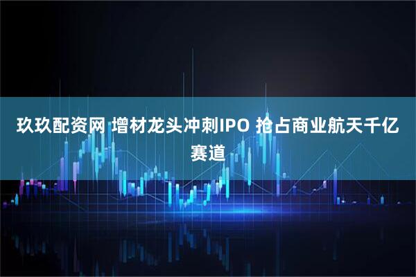 玖玖配资网 增材龙头冲刺IPO 抢占商业航天千亿赛道