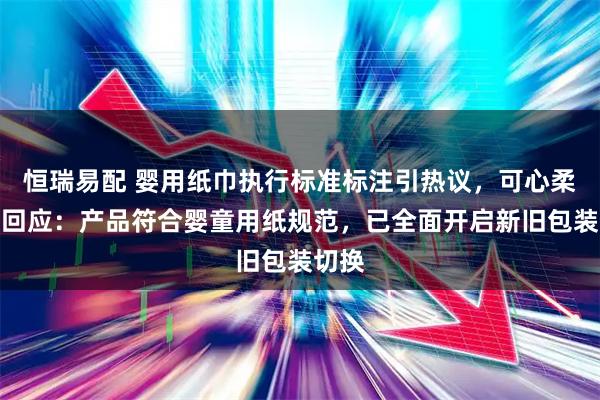 恒瑞易配 婴用纸巾执行标准标注引热议，可心柔品牌回应：产品符合婴童用纸规范，已全面开启新旧包装切换