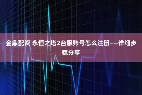 金鼎配资 永恒之塔2台服账号怎么注册——详细步骤分享