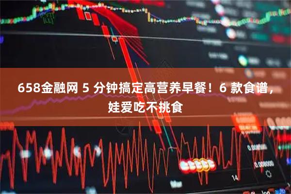 658金融网 5 分钟搞定高营养早餐！6 款食谱，娃爱吃不挑食