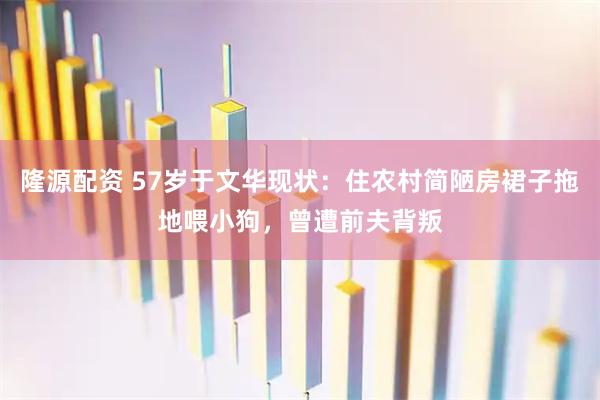 隆源配资 57岁于文华现状：住农村简陋房裙子拖地喂小狗，曾遭前夫背叛