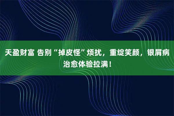 天盈财富 告别“掉皮怪”烦扰，重绽笑颜，银屑病治愈体验拉满！