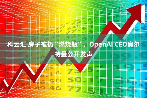科云汇 房子被扔“燃烧瓶”，OpenAI CEO奥尔特曼公开发声